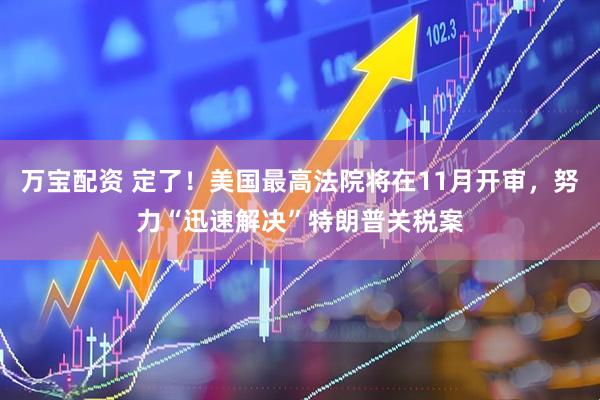 万宝配资 定了！美国最高法院将在11月开审，努力“迅速解决”特朗普关税案