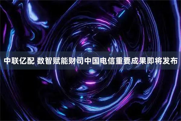 中联亿配 数智赋能财司中国电信重要成果即将发布