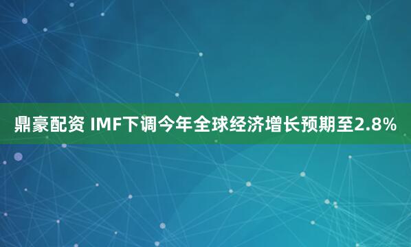 鼎豪配资 IMF下调今年全球经济增长预期至2.8%