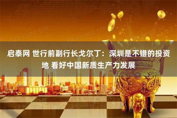 启泰网 世行前副行长戈尔丁：深圳是不错的投资地 看好中国新质生产力发展