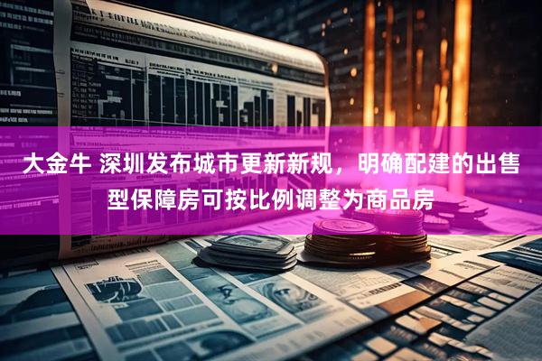 大金牛 深圳发布城市更新新规，明确配建的出售型保障房可按比例调整为商品房
