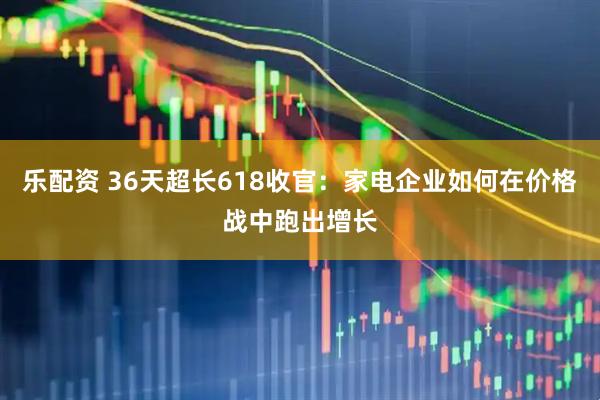 乐配资 36天超长618收官：家电企业如何在价格战中跑出增长
