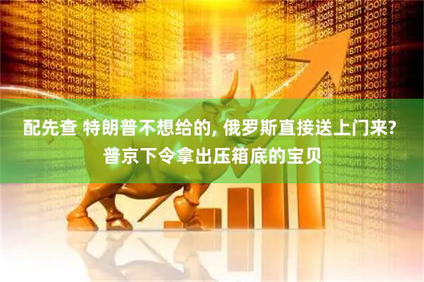 配先查 特朗普不想给的, 俄罗斯直接送上门来? 普京下令拿出压箱底的宝贝