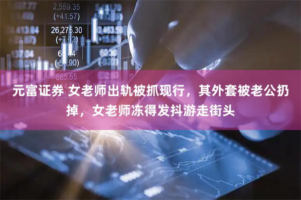 元富证券 女老师出轨被抓现行，其外套被老公扔掉，女老师冻得发抖游走街头