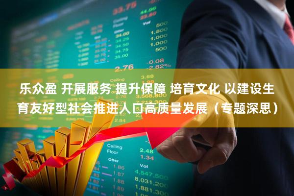 乐众盈 开展服务 提升保障 培育文化 以建设生育友好型社会推进人口高质量发展（专题深思）