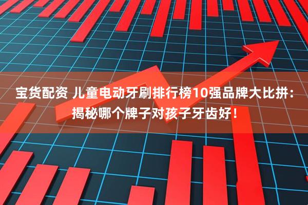 宝货配资 儿童电动牙刷排行榜10强品牌大比拼:揭秘哪个牌子对孩子牙齿好!