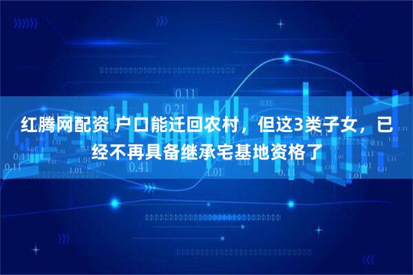 红腾网配资 户口能迁回农村，但这3类子女，已经不再具备继承宅基地资格了