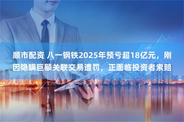 顺市配资 八一钢铁2025年预亏超18亿元，刚因隐瞒巨额关联交易遭罚，正面临投资者索赔