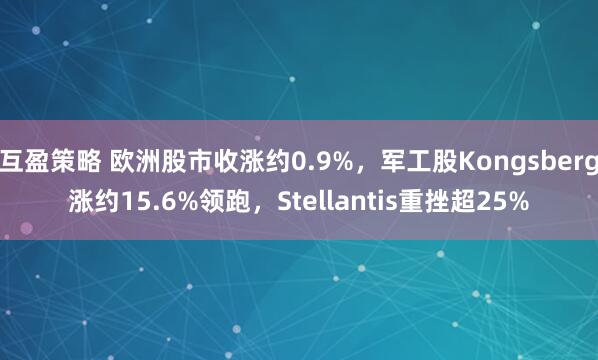 互盈策略 欧洲股市收涨约0.9%，军工股Kongsberg涨约15.6%领跑，Stellantis重挫超25%