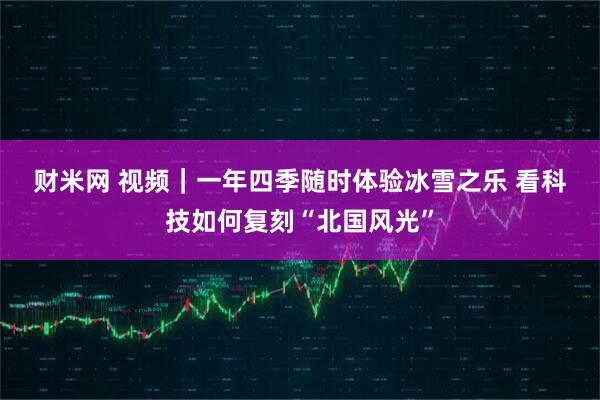 财米网 视频｜一年四季随时体验冰雪之乐 看科技如何复刻“北国风光”