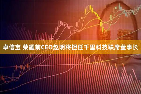 卓信宝 荣耀前CEO赵明将担任千里科技联席董事长