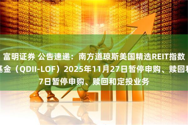 富明证券 公告速递:南方道琼斯美国精选REIT指数证券投资基金(QDII-LOF)2025年11月27日暂停申购、赎回和定投业务