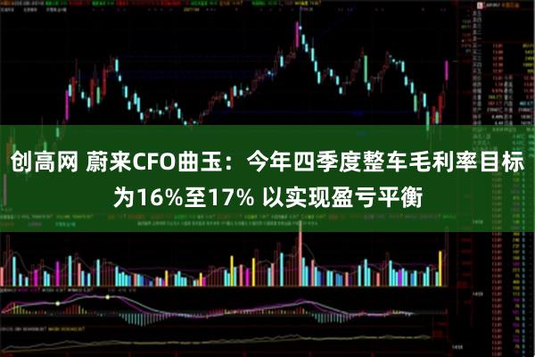 创高网 蔚来CFO曲玉：今年四季度整车毛利率目标为16%至17% 以实现盈亏平衡