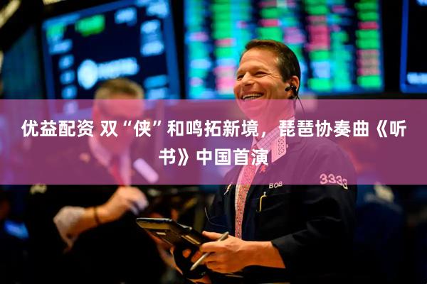 优益配资 双“侠”和鸣拓新境，琵琶协奏曲《听书》中国首演