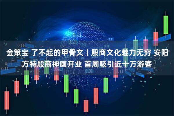 金策宝 了不起的甲骨文丨殷商文化魅力无穷 安阳方特殷商神画开业 首周吸引近十万游客