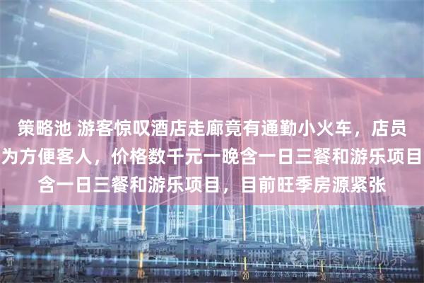 策略池 游客惊叹酒店走廊竟有通勤小火车，店员：环廊长达数百米，为方便客人，价格数千元一晚含一日三餐和游乐项目，目前旺季房源紧张